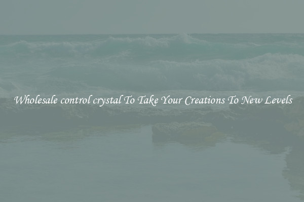 Wholesale control crystal To Take Your Creations To New Levels
