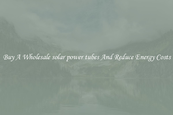 Buy A Wholesale solar power tubes And Reduce Energy Costs