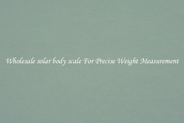 Wholesale solar body scale For Precise Weight Measurement